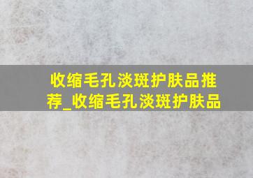 收缩毛孔淡斑护肤品推荐_收缩毛孔淡斑护肤品