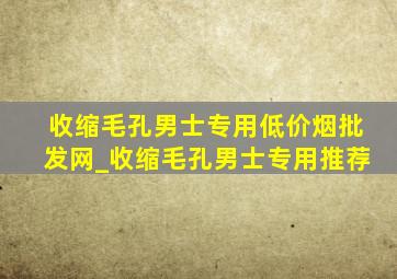 收缩毛孔男士专用(低价烟批发网)_收缩毛孔男士专用推荐