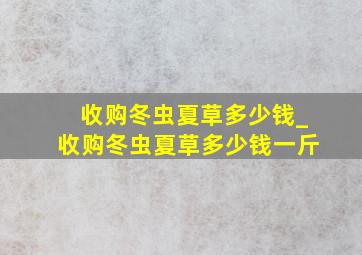 收购冬虫夏草多少钱_收购冬虫夏草多少钱一斤