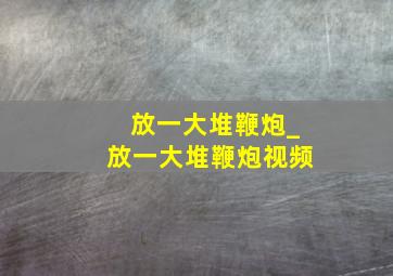 放一大堆鞭炮_放一大堆鞭炮视频