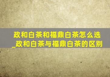 政和白茶和福鼎白茶怎么选_政和白茶与福鼎白茶的区别