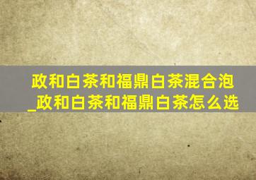 政和白茶和福鼎白茶混合泡_政和白茶和福鼎白茶怎么选