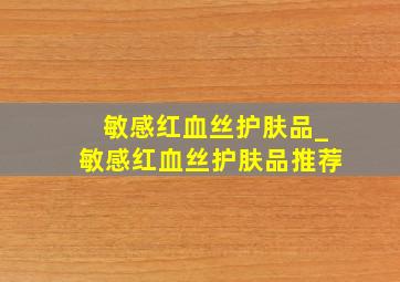 敏感红血丝护肤品_敏感红血丝护肤品推荐