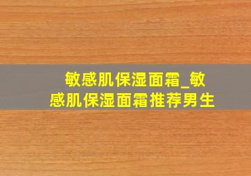 敏感肌保湿面霜_敏感肌保湿面霜推荐男生