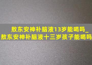 敖东安神补脑液13岁能喝吗_敖东安神补脑液十三岁孩子能喝吗