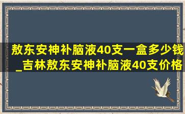 敖东安神补脑液40支一盒多少钱_吉林敖东安神补脑液40支价格