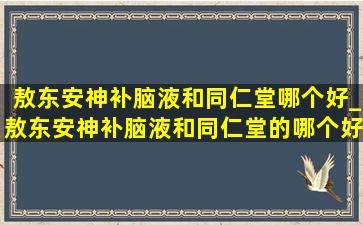 敖东安神补脑液和同仁堂哪个好_敖东安神补脑液和同仁堂的哪个好