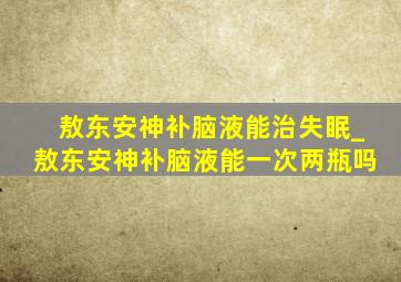 敖东安神补脑液能治失眠_敖东安神补脑液能一次两瓶吗