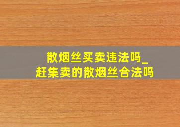 散烟丝买卖违法吗_赶集卖的散烟丝合法吗