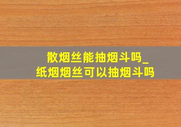 散烟丝能抽烟斗吗_纸烟烟丝可以抽烟斗吗