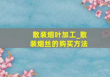 散装烟叶加工_散装烟丝的购买方法