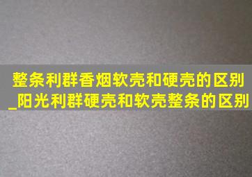 整条利群香烟软壳和硬壳的区别_阳光利群硬壳和软壳整条的区别