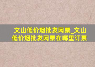 文山(低价烟批发网)票_文山(低价烟批发网)票在哪里订票