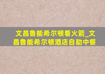 文昌鲁能希尔顿看火箭_文昌鲁能希尔顿酒店自助中餐