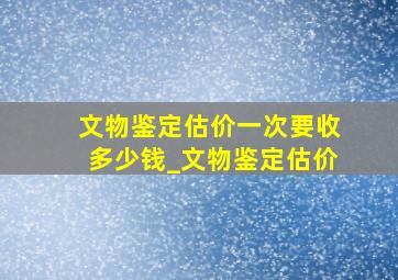 文物鉴定估价一次要收多少钱_文物鉴定估价