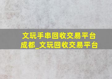 文玩手串回收交易平台成都_文玩回收交易平台