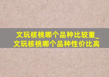 文玩核桃哪个品种比较重_文玩核桃哪个品种性价比高