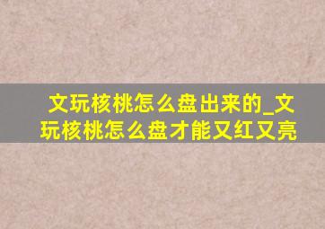 文玩核桃怎么盘出来的_文玩核桃怎么盘才能又红又亮