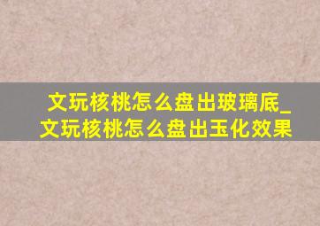 文玩核桃怎么盘出玻璃底_文玩核桃怎么盘出玉化效果