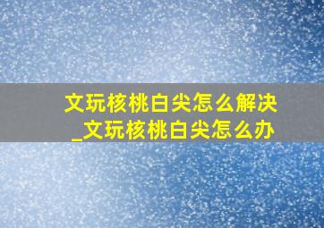 文玩核桃白尖怎么解决_文玩核桃白尖怎么办