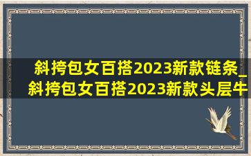 斜挎包女百搭2023新款链条_斜挎包女百搭2023新款头层牛皮