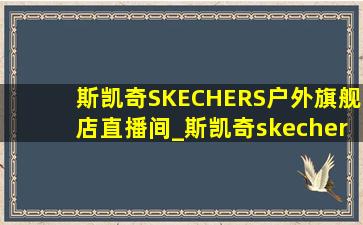 斯凯奇SKECHERS户外旗舰店直播间_斯凯奇skechers户外旗舰店