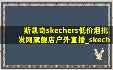 斯凯奇skechers(低价烟批发网)旗舰店户外直播_skechers斯凯奇(低价烟批发网)旗舰店直播