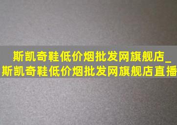 斯凯奇鞋(低价烟批发网)旗舰店_斯凯奇鞋(低价烟批发网)旗舰店直播