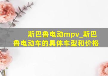 斯巴鲁电动mpv_斯巴鲁电动车的具体车型和价格