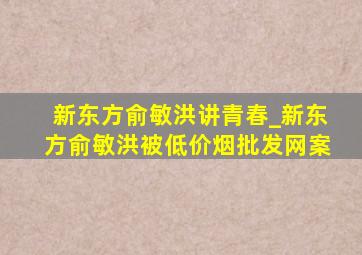 新东方俞敏洪讲青春_新东方俞敏洪被(低价烟批发网)案