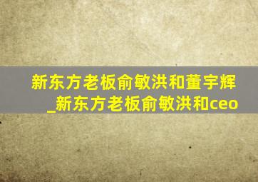 新东方老板俞敏洪和董宇辉_新东方老板俞敏洪和ceo