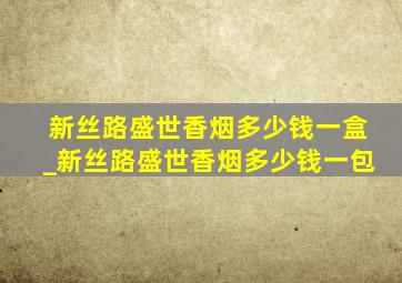 新丝路盛世香烟多少钱一盒_新丝路盛世香烟多少钱一包