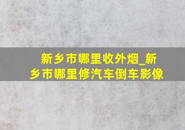 新乡市哪里收外烟_新乡市哪里修汽车倒车影像