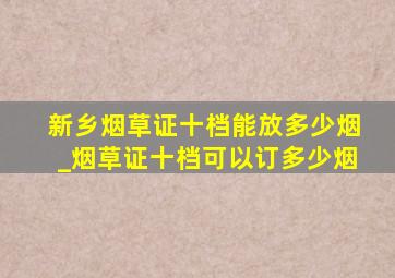 新乡烟草证十档能放多少烟_烟草证十档可以订多少烟