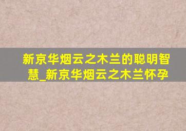 新京华烟云之木兰的聪明智慧_新京华烟云之木兰怀孕