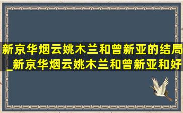 新京华烟云姚木兰和曾新亚的结局_新京华烟云姚木兰和曾新亚和好