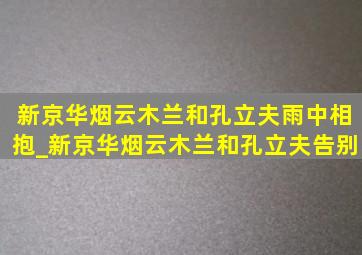 新京华烟云木兰和孔立夫雨中相抱_新京华烟云木兰和孔立夫告别