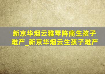 新京华烟云雅琴阵痛生孩子难产_新京华烟云生孩子难产