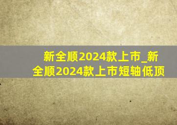 新全顺2024款上市_新全顺2024款上市短轴低顶