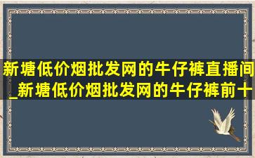 新塘(低价烟批发网)的牛仔裤直播间_新塘(低价烟批发网)的牛仔裤前十名