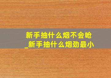 新手抽什么烟不会呛_新手抽什么烟劲最小