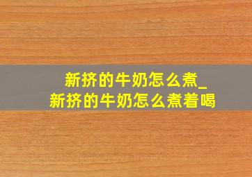 新挤的牛奶怎么煮_新挤的牛奶怎么煮着喝