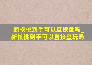 新核桃到手可以直接盘吗_新核桃到手可以直接盘玩吗