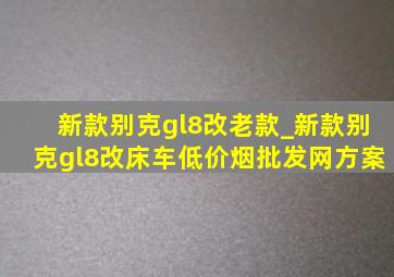 新款别克gl8改老款_新款别克gl8改床车(低价烟批发网)方案