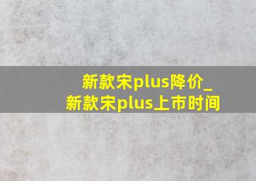 新款宋plus降价_新款宋plus上市时间