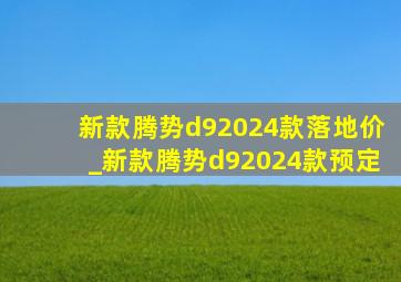 新款腾势d92024款落地价_新款腾势d92024款预定