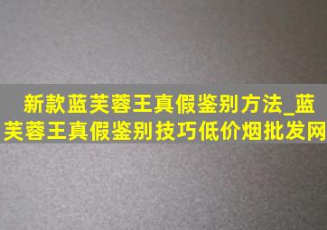 新款蓝芙蓉王真假鉴别方法_蓝芙蓉王真假鉴别技巧(低价烟批发网)