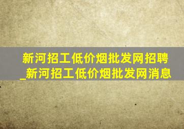 新河招工(低价烟批发网)招聘_新河招工(低价烟批发网)消息