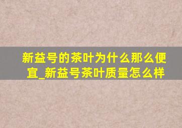 新益号的茶叶为什么那么便宜_新益号茶叶质量怎么样