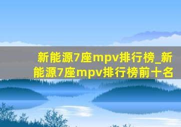 新能源7座mpv排行榜_新能源7座mpv排行榜前十名